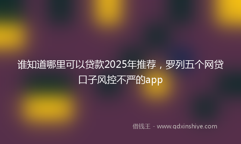 谁知道哪里可以贷款2025年推荐，罗列五个网贷口子风控不严的app