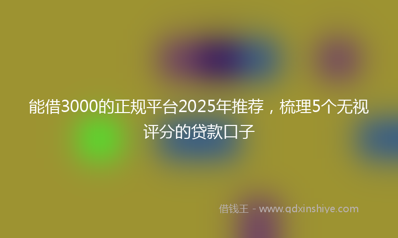 能借3000的正规平台2025年推荐，梳理5个无视评分的贷款口子