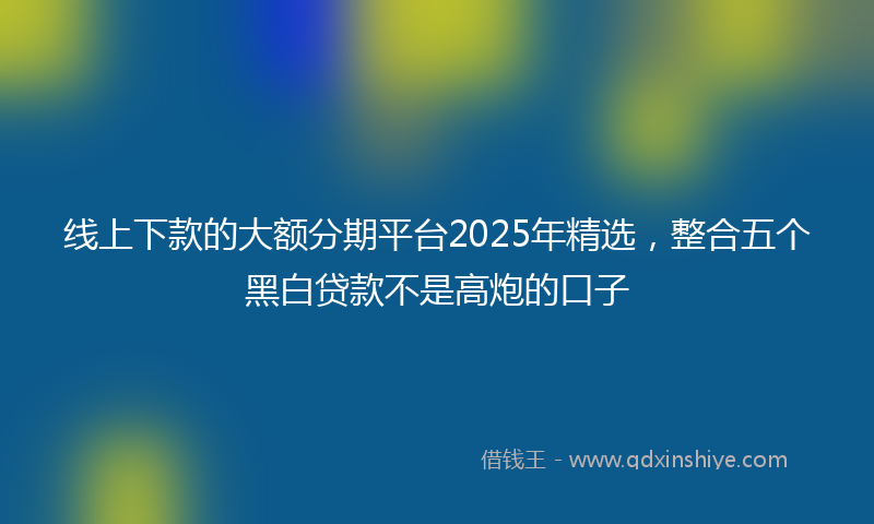 线上下款的大额分期平台2025年精选,整合五个黑白贷款不是高炮的口子