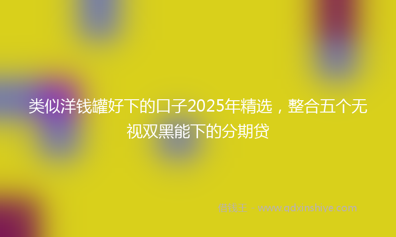 类似洋钱罐好下的口子2025年精选，整合五个无视双黑能下的分期贷