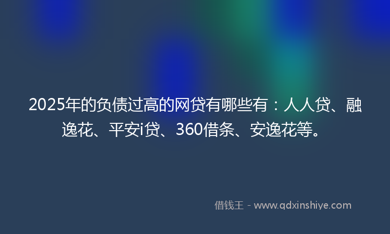 2025年的负债过高的网贷有哪些有：人人贷、融逸花、平安i贷、360借条、安逸花等。