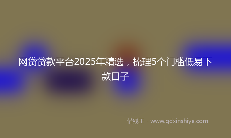网贷贷款平台2025年精选，梳理5个门槛低易下款口子