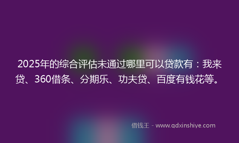 2025年的综合评估未通过哪里可以贷款有：我来贷、360借条、分期乐、功夫贷、百度有钱花等。