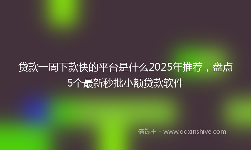 贷款一周下款快的平台是什么2025年推荐，盘点5个最新秒批小额贷款软件