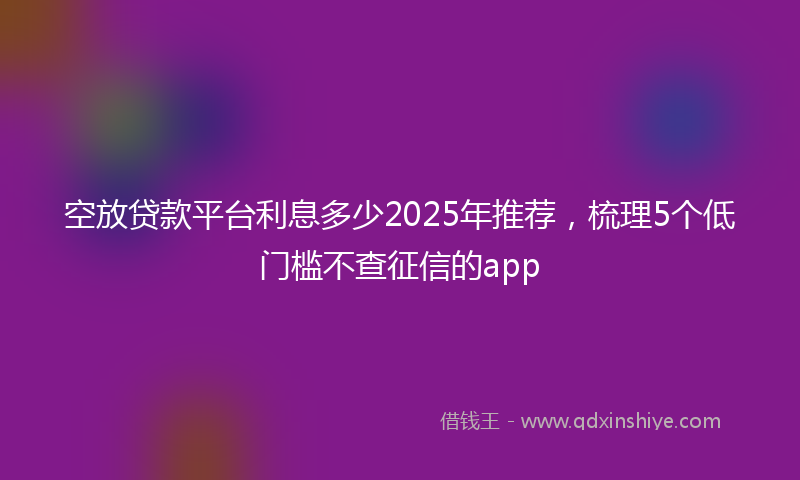 空放贷款平台利息多少2025年推荐，梳理5个低门槛不查征信的app