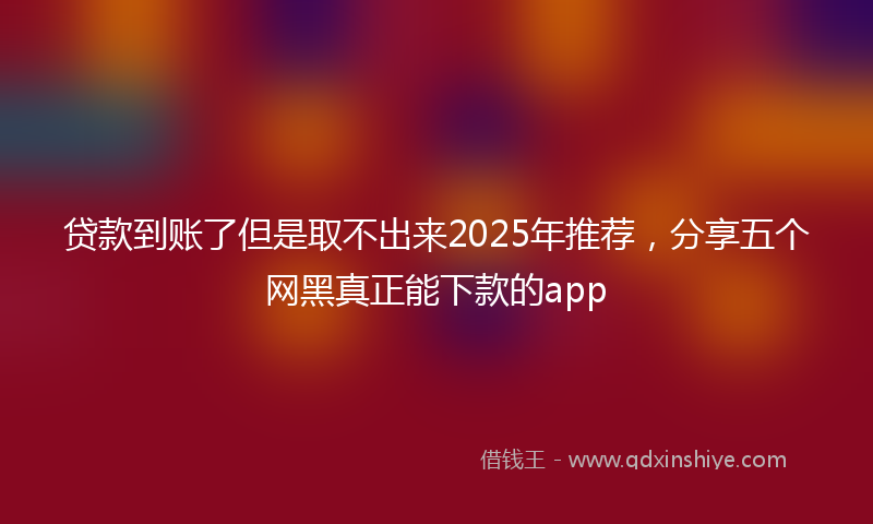 贷款到账了但是取不出来2025年推荐，分享五个网黑真正能下款的app