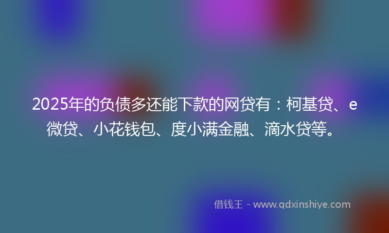 2025年的负债多还能下款的网贷有：柯基贷、e微贷、小花钱包、度小满金融、滴水贷等。