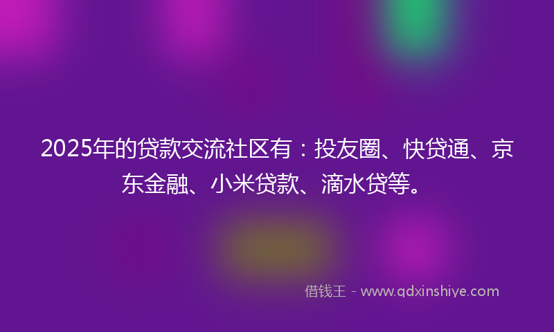 2025年的贷款交流社区有：投友圈、快贷通、京东金融、小米贷款、滴水贷等。