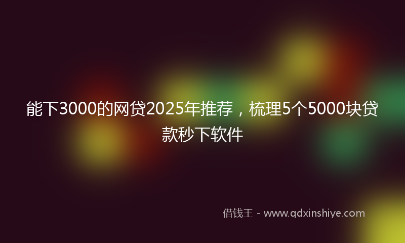 能下3000的网贷2025年推荐，梳理5个5000块贷款秒下软件