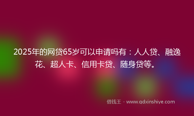 2025年的网贷65岁可以申请吗有：人人贷、融逸花、超人卡、信用卡贷、随身贷等。