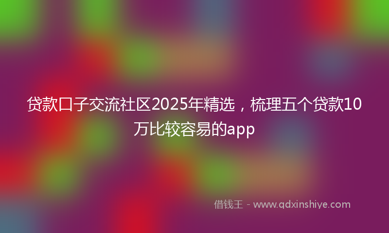 贷款口子交流社区2025年精选，梳理五个贷款10万比较容易的app