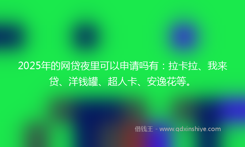 2025年的网贷夜里可以申请吗有：拉卡拉、我来贷、洋钱罐、超人卡、安逸花等。