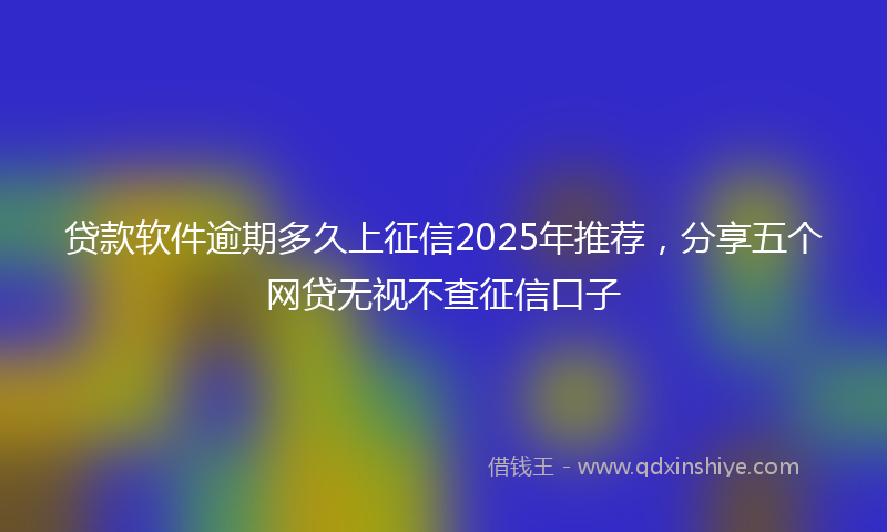 贷款软件逾期多久上征信2025年推荐，分享五个网贷无视不查征信口子