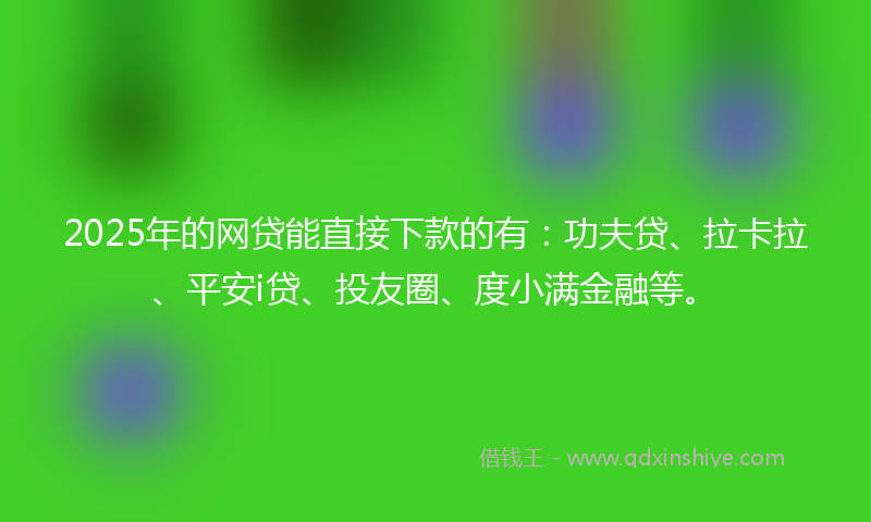 2025年的网贷能直接下款的有：功夫贷、拉卡拉、平安i贷、投友圈、度小满金融等。