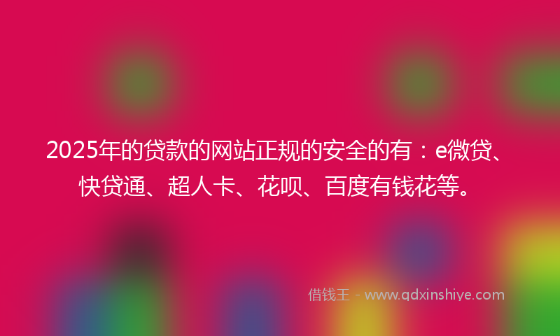 2025年的贷款的网站正规的安全的有：e微贷、快贷通、超人卡、花呗、百度有钱花等。