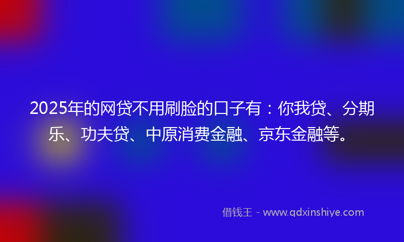 2025年的网贷不用刷脸的口子有：你我贷、分期乐、功夫贷、中原消费金融、京东金融等。