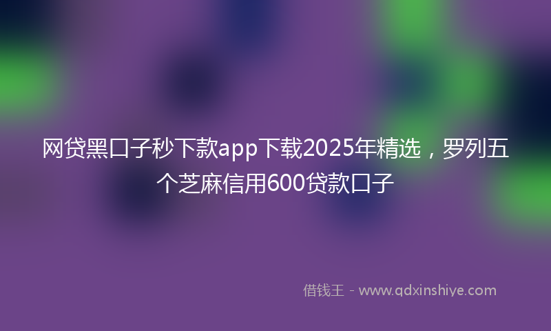 网贷黑口子秒下款app下载2025年精选，罗列五个芝麻信用600贷款口子