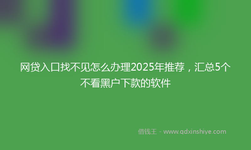 网贷入口找不见怎么办理2025年推荐，汇总5个不看黑户下款的软件