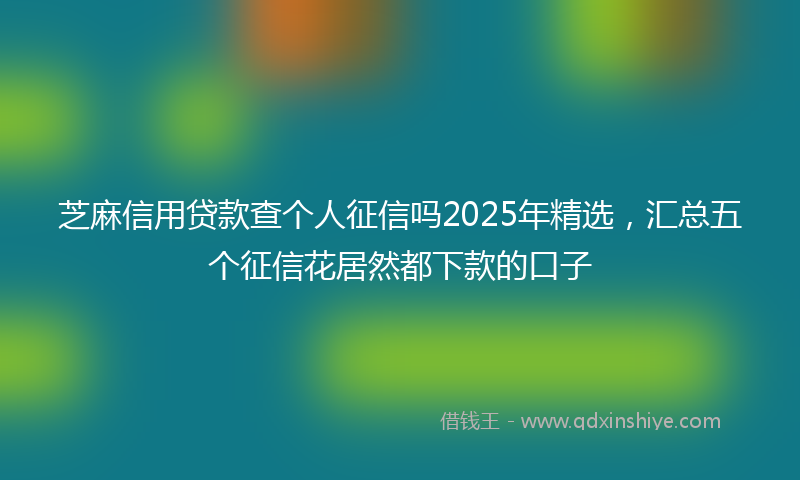 芝麻信用贷款查个人征信吗2025年精选，汇总五个征信花居然都下款的口子