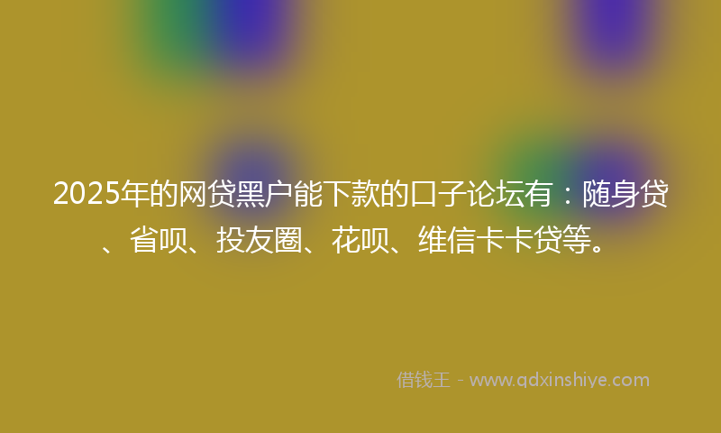 2025年的网贷黑户能下款的口子论坛有：随身贷、省呗、投友圈、花呗、维信卡卡贷等。