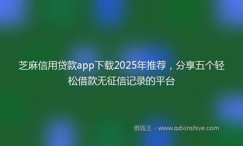 芝麻信用贷款app下载2025年推荐，分享五个轻松借款无征信记录的平台
