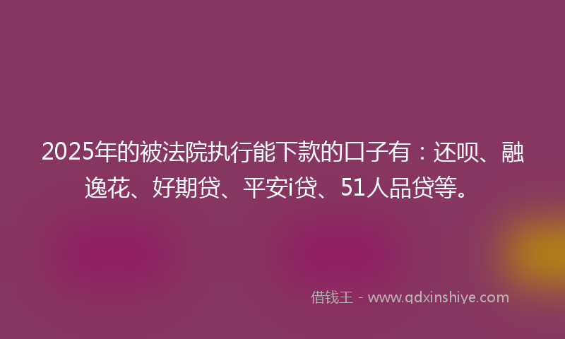 2025年的被法院执行能下款的口子有：还呗、融逸花、好期贷、平安i贷、51人品贷等。