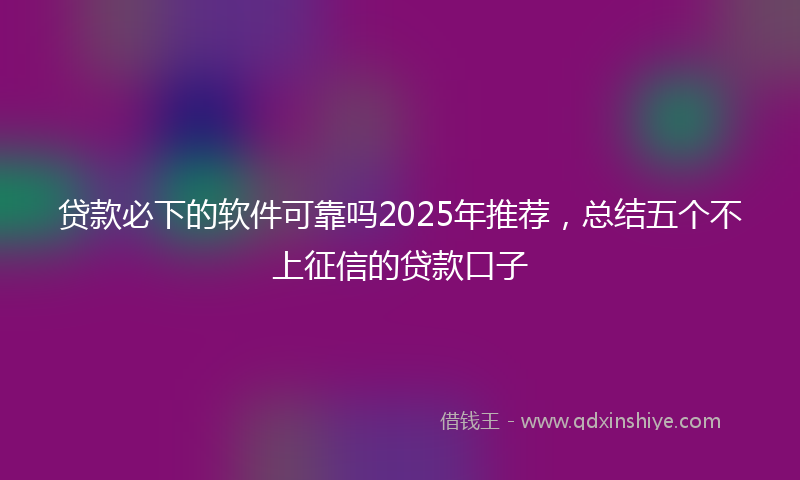 贷款必下的软件可靠吗2025年推荐，总结五个不上征信的贷款口子