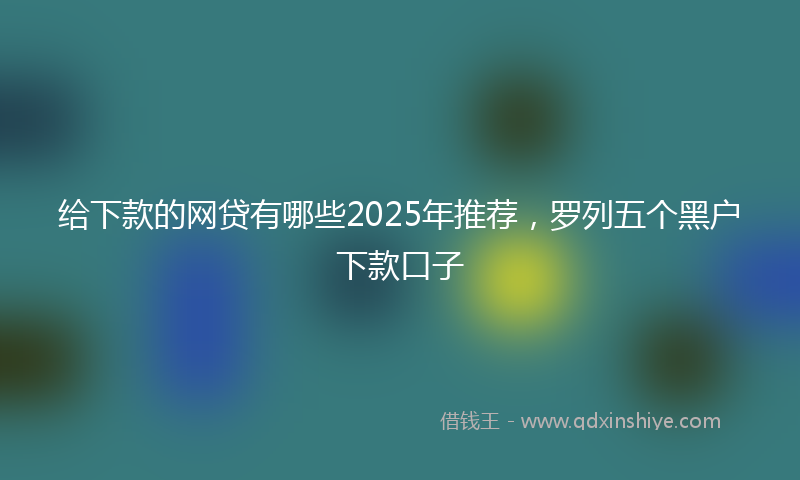 给下款的网贷有哪些2025年推荐，罗列五个黑户下款口子