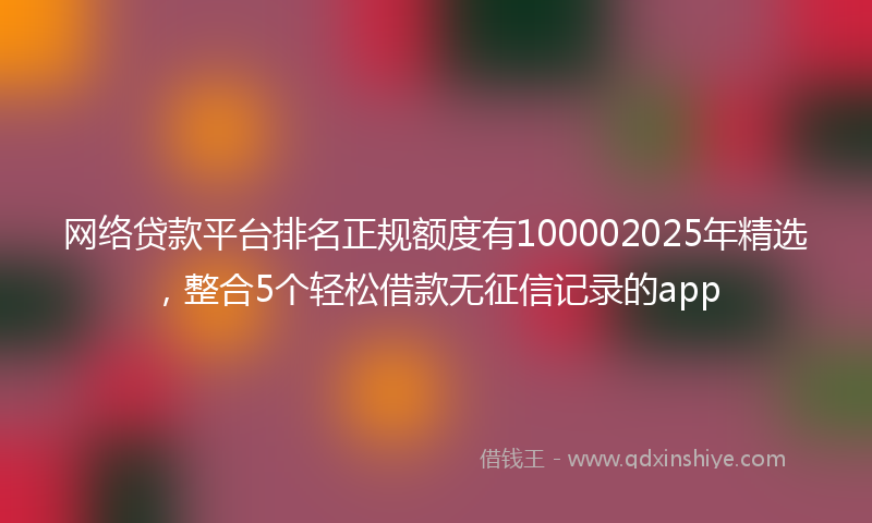 网络贷款平台排名正规额度有100002025年精选，整合5个轻松借款无征信记录的app