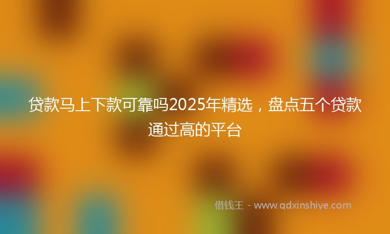 贷款马上下款可靠吗2025年精选，盘点五个贷款通过高的平台