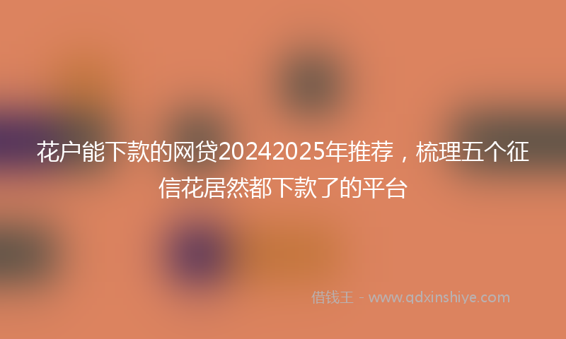 花户能下款的网贷20242025年推荐，梳理五个征信花居然都下款了的平台