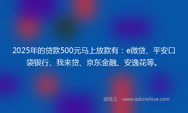2025年的贷款500元马上放款有：e微贷、平安口袋银行、我来贷、京东金融、安逸花等。