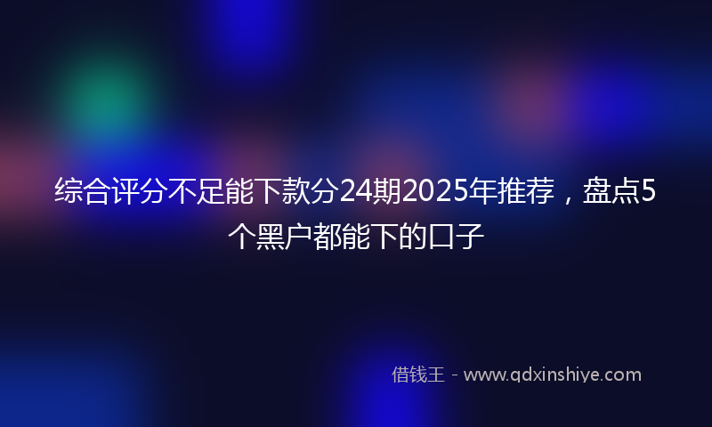 综合评分不足能下款分24期2025年推荐，盘点5个黑户都能下的口子