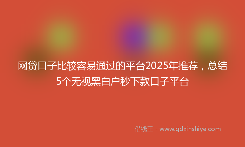 网贷口子比较容易通过的平台2025年推荐，总结5个无视黑白户秒下款口子平台
