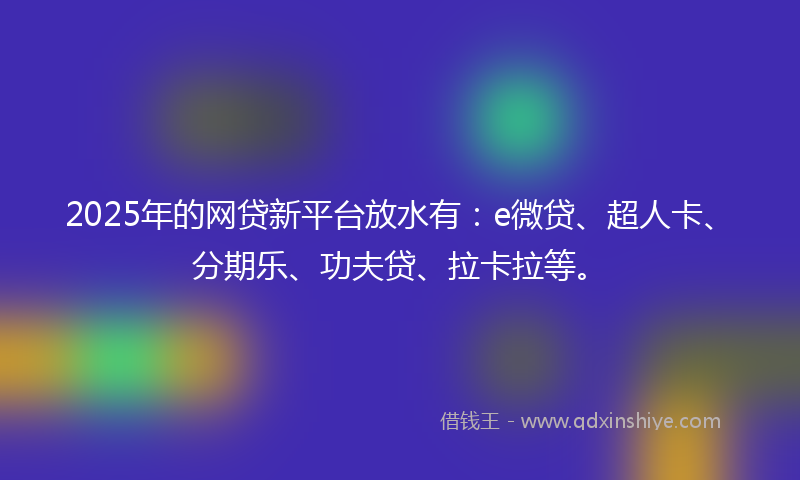 2025年的网贷新平台放水有：e微贷、超人卡、分期乐、功夫贷、拉卡拉等。
