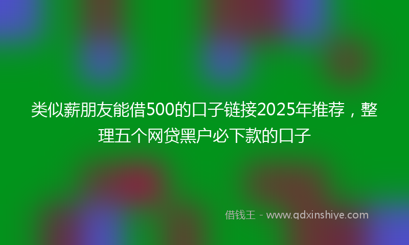 类似薪朋友能借500的口子链接2025年推荐，整理五个网贷黑户必下款的口子