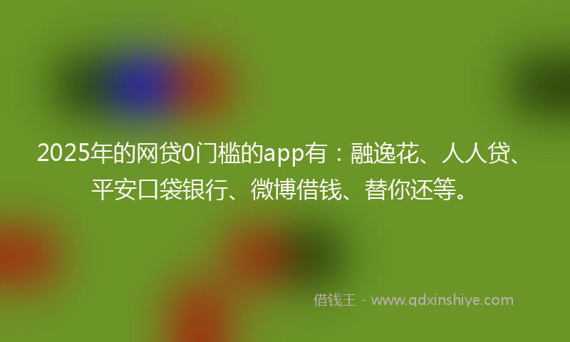2025年的网贷0门槛的app有：融逸花、人人贷、平安口袋银行、微博借钱、替你还等。