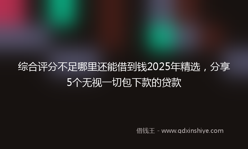 综合评分不足哪里还能借到钱2025年精选，分享5个无视一切包下款的贷款