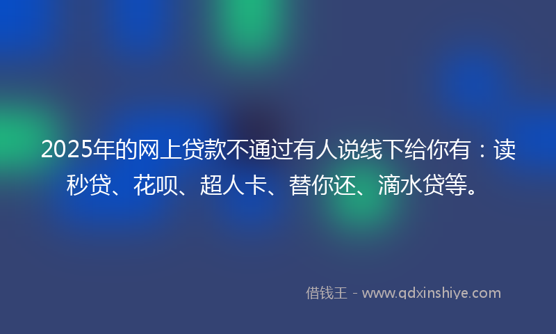 2025年的网上贷款不通过有人说线下给你有：读秒贷、花呗、超人卡、替你还、滴水贷等。