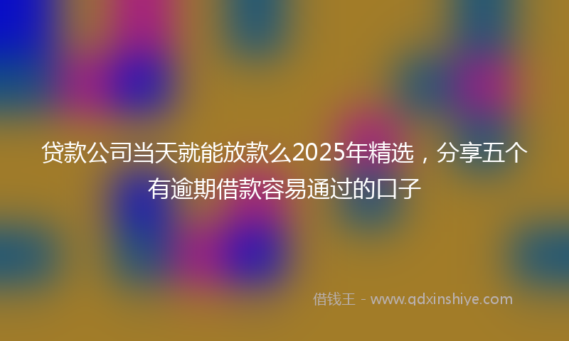 贷款公司当天就能放款么2025年精选，分享五个有逾期借款容易通过的口子