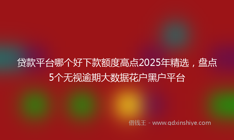 贷款平台哪个好下款额度高点2025年精选，盘点5个无视逾期大数据花户黑户平台
