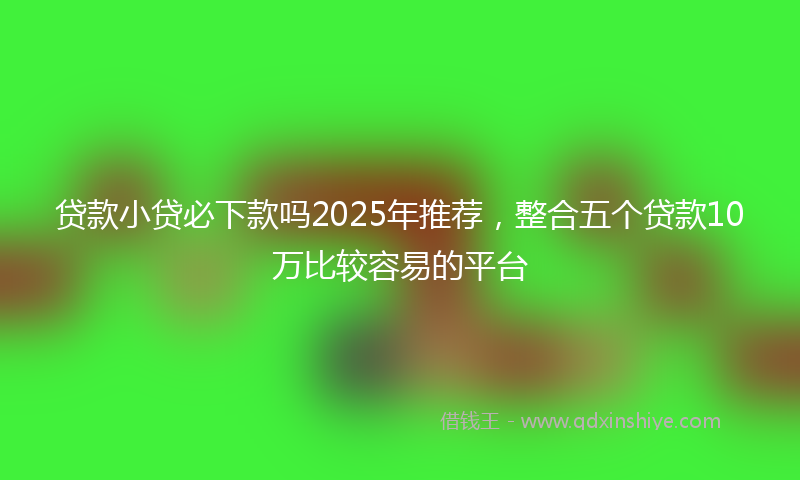 贷款小贷必下款吗2025年推荐，整合五个贷款10万比较容易的平台