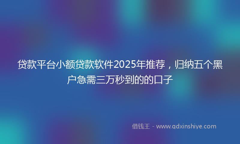 贷款平台小额贷款软件2025年推荐，归纳五个黑户急需三万秒到的的口子