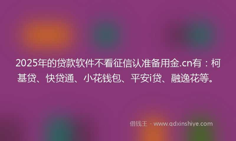 2025年的贷款软件不看征信认准备用金.cn有：柯基贷、快贷通、小花钱包、平安i贷、融逸花等。