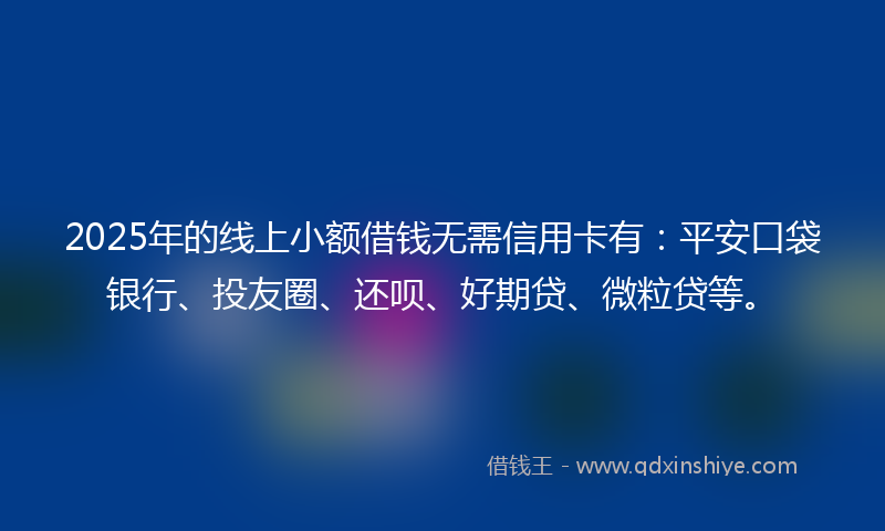 2025年的线上小额借钱无需信用卡有：平安口袋银行、投友圈、还呗、好期贷、微粒贷等。
