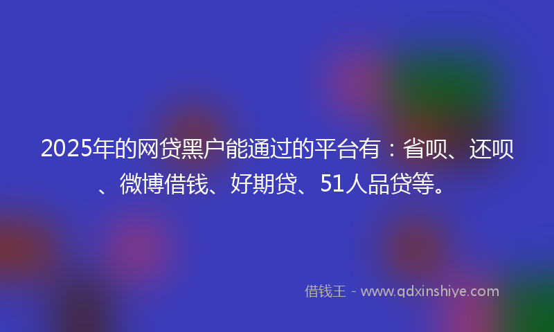 2025年的网贷黑户能通过的平台有：省呗、还呗、微博借钱、好期贷、51人品贷等。
