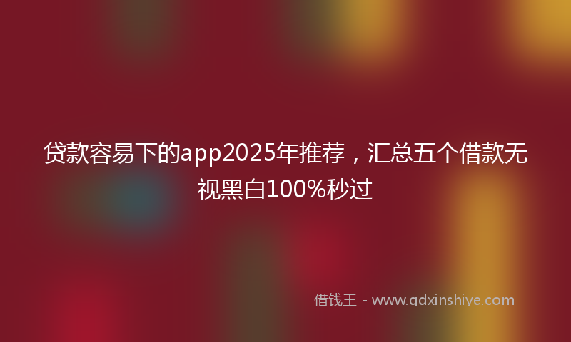 贷款容易下的app2025年推荐，汇总五个借款无视黑白100%秒过
