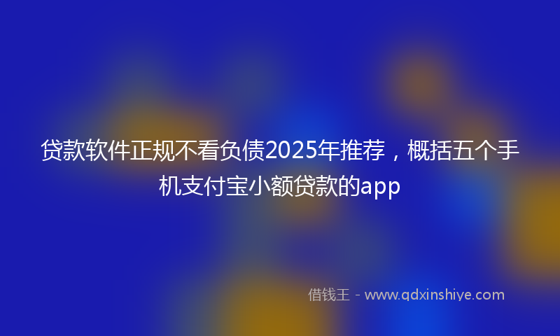 贷款软件正规不看负债2025年推荐，概括五个手机支付宝小额贷款的app