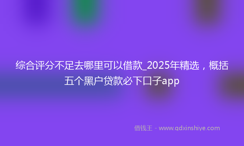 综合评分不足去哪里可以借款_2025年精选，概括五个黑户贷款必下口子app
