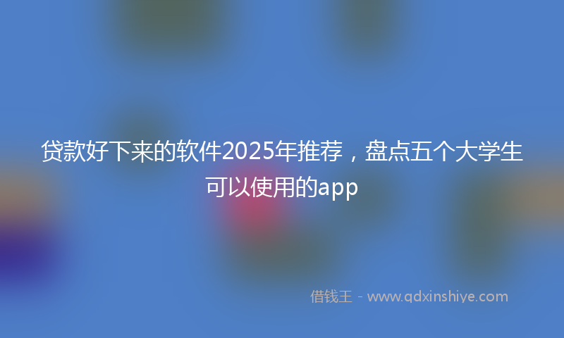 贷款好下来的软件2025年推荐，盘点五个大学生可以使用的app